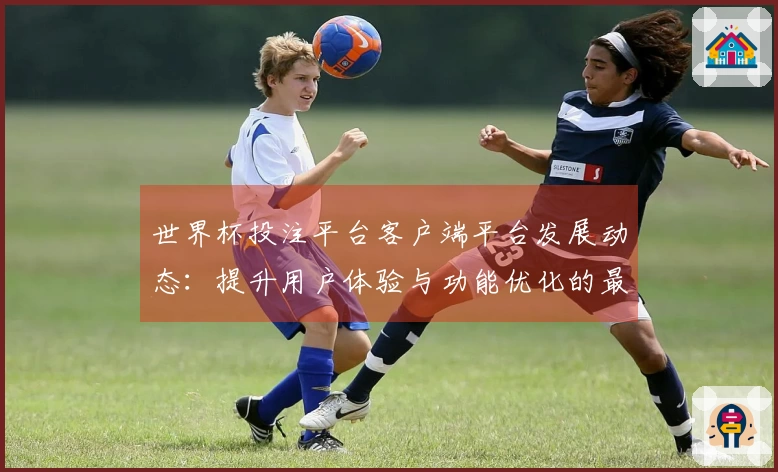 世界杯投注平台客户端平台发展动态：提升用户体验与功能优化的最新进展