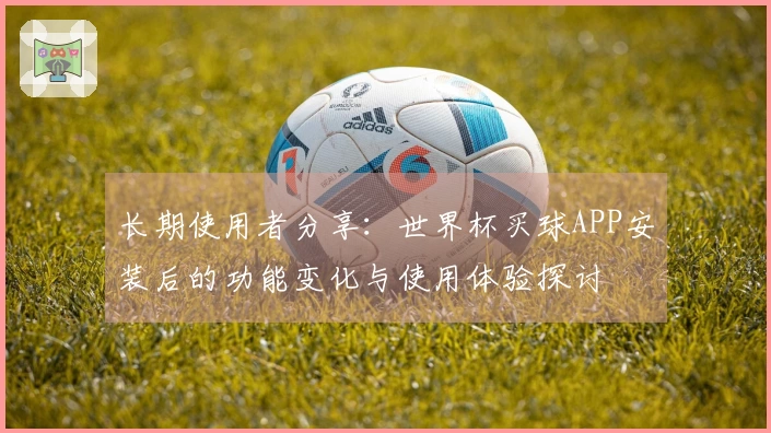 长期使用者分享:世界杯买球APP安装后的功能变化与使用体验探讨