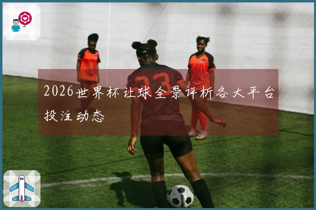 2026世界杯让球全景评析各大平台投注动态