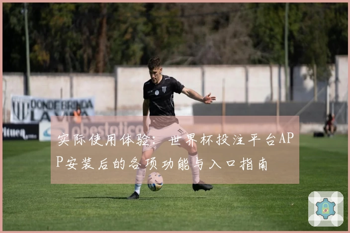 实际使用体验:世界杯投注平台APP安装后的各项功能与入口指南