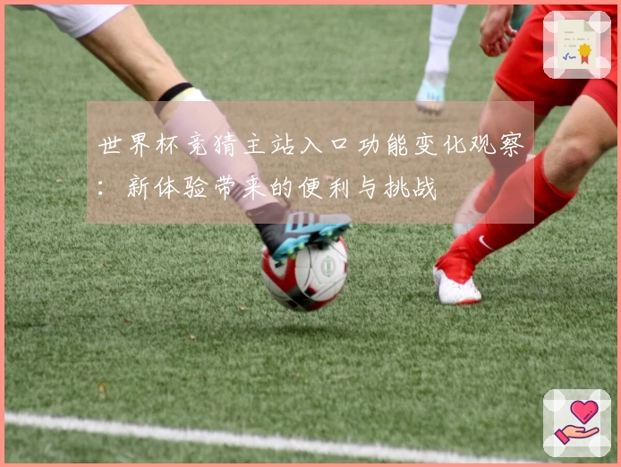 世界杯竞猜主站入口功能变化观察：新体验带来的便利与挑战