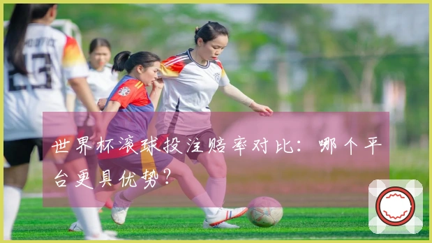 世界杯滚球投注赔率对比：哪个平台更具优势？